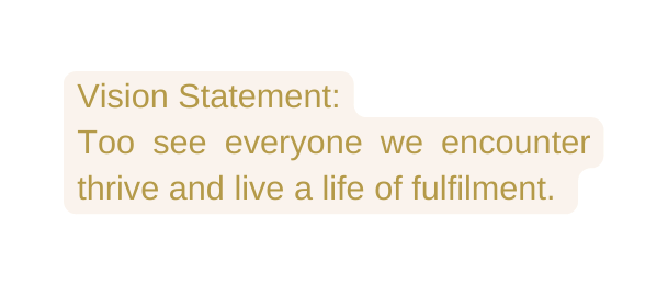 Vision Statement Too see everyone we encounter thrive and live a life of fulfilment