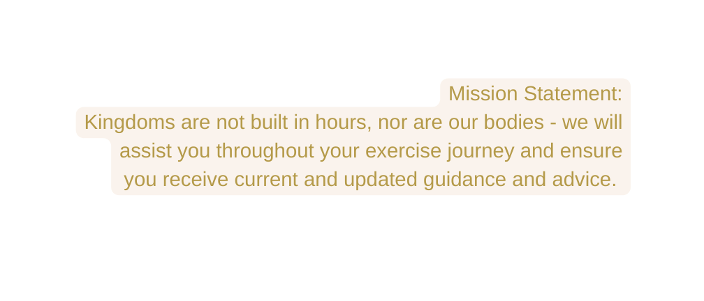 Mission Statement Kingdoms are not built in hours nor are our bodies we will assist you throughout your exercise journey and ensure you receive current and updated guidance and advice
